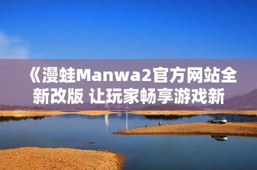 《漫蛙Manwa2官方网站全新改版 让玩家畅享游戏新体验》