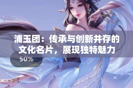 浦玉团：传承与创新并存的文化名片，展现独特魅力