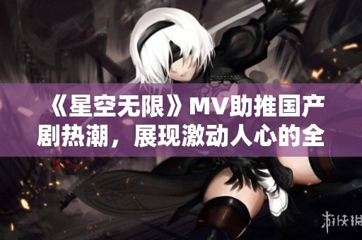 《星空无限》MV助推国产剧热潮，展现激动人心的全新风采