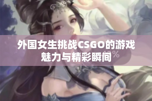 外国女生挑战CSGO的游戏魅力与精彩瞬间