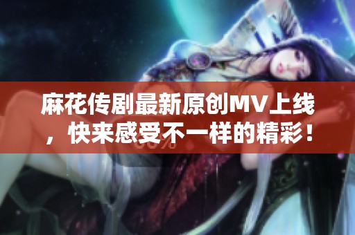 麻花传剧最新原创MV上线，快来感受不一样的精彩！