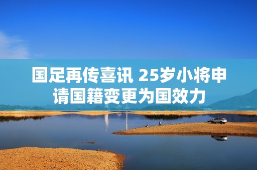 国足再传喜讯 25岁小将申请国籍变更为国效力