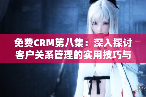 免费CRM第八集：深入探讨客户关系管理的实用技巧与应用