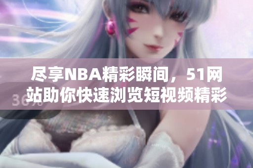 尽享NBA精彩瞬间，51网站助你快速浏览短视频精彩集锦