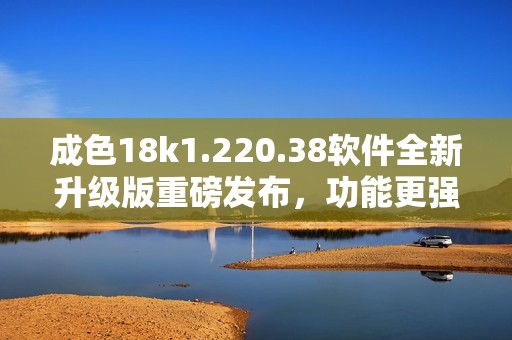 成色18k1.220.38软件全新升级版重磅发布，功能更强大