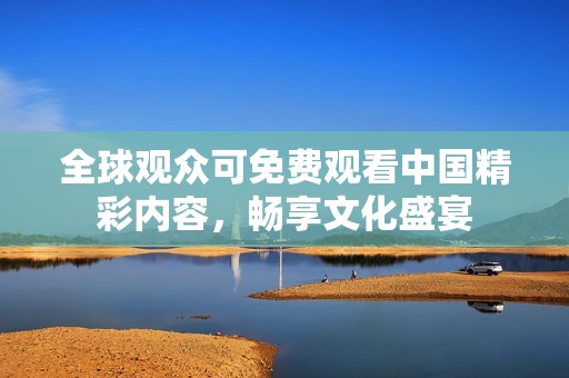 全球观众可免费观看中国精彩内容，畅享文化盛宴