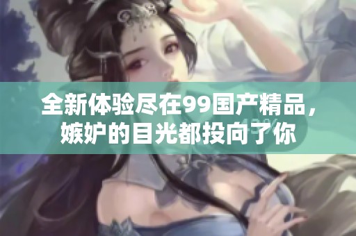 全新体验尽在99国产精品，嫉妒的目光都投向了你