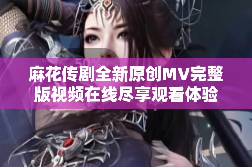 麻花传剧全新原创MV完整版视频在线尽享观看体验