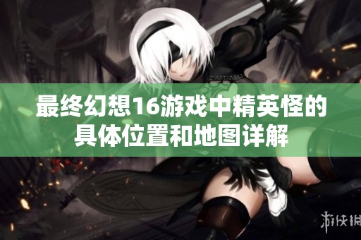 最终幻想16游戏中精英怪的具体位置和地图详解