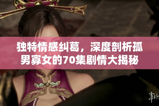 独特情感纠葛，深度剖析孤男寡女的70集剧情大揭秘