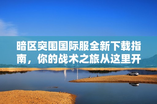 暗区突围国际服全新下载指南，你的战术之旅从这里开始