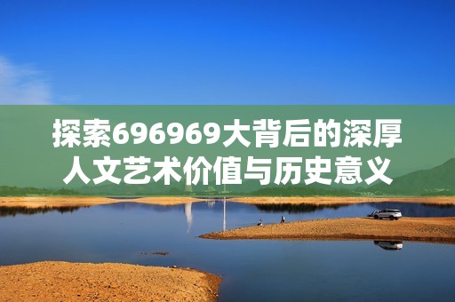 探索696969大背后的深厚人文艺术价值与历史意义