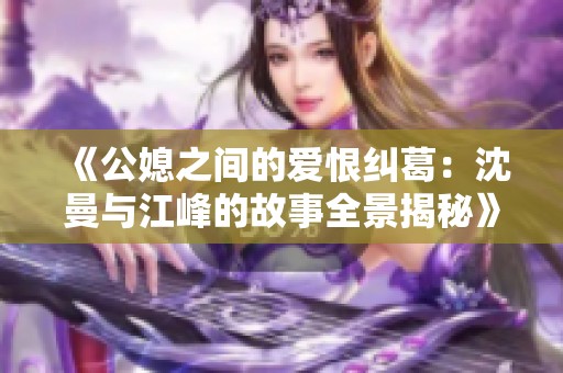 《公媳之间的爱恨纠葛：沈曼与江峰的故事全景揭秘》