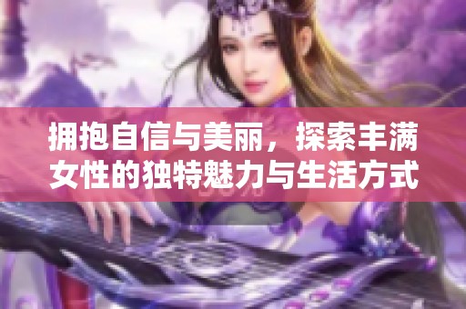 拥抱自信与美丽，探索丰满女性的独特魅力与生活方式