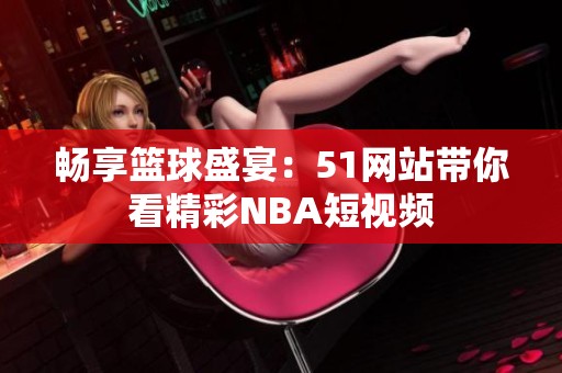 畅享篮球盛宴：51网站带你看精彩NBA短视频