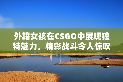 外籍女孩在CSGO中展现独特魅力，精彩战斗令人惊叹