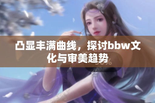 凸显丰满曲线，探讨bbw文化与审美趋势