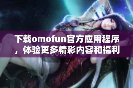 下载omofun官方应用程序，体验更多精彩内容和福利！