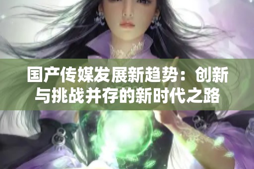 国产传媒发展新趋势：创新与挑战并存的新时代之路