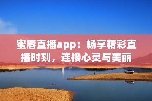 蜜唇直播app：畅享精彩直播时刻，连接心灵与美丽