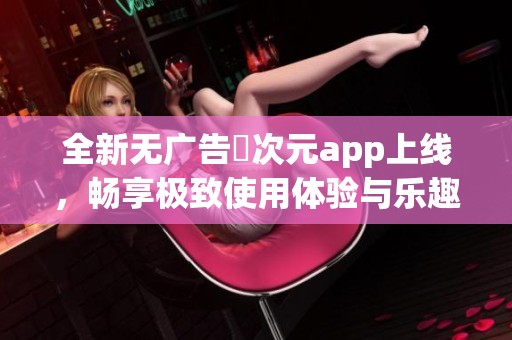 全新无广告囧次元app上线，畅享极致使用体验与乐趣