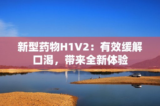 新型药物H1V2：有效缓解口渴，带来全新体验