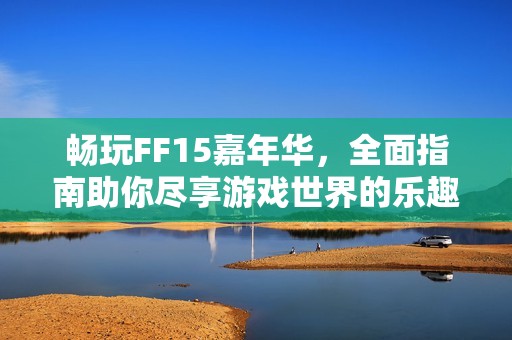 畅玩FF15嘉年华，全面指南助你尽享游戏世界的乐趣