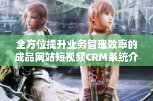 全方位提升业务管理效率的成品网站短视频CRM系统介绍