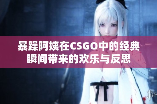 暴躁阿姨在CSGO中的经典瞬间带来的欢乐与反思