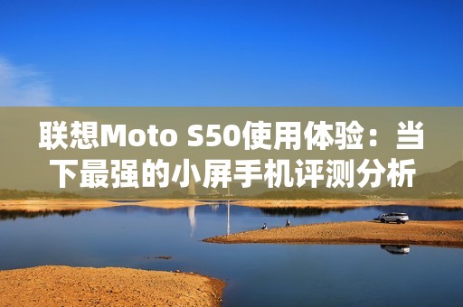 联想Moto S50使用体验：当下最强的小屏手机评测分析