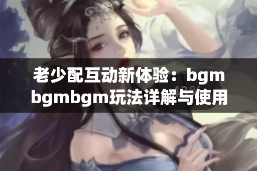 老少配互动新体验：bgmbgmbgm玩法详解与使用技巧