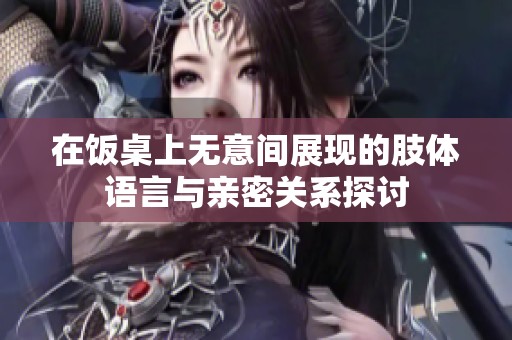 在饭桌上无意间展现的肢体语言与亲密关系探讨