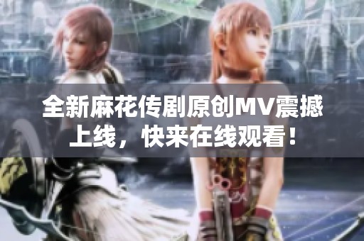 全新麻花传剧原创MV震撼上线，快来在线观看！