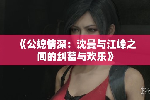 《公媳情深：沈曼与江峰之间的纠葛与欢乐》