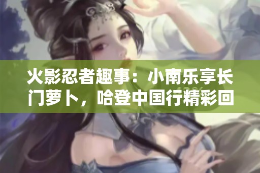 火影忍者趣事：小南乐享长门萝卜，哈登中国行精彩回顾