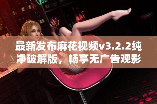 最新发布麻花视频v3.2.2纯净破解版，畅享无广告观影体验