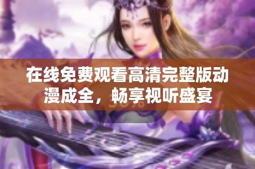 在线免费观看高清完整版动漫成全，畅享视听盛宴