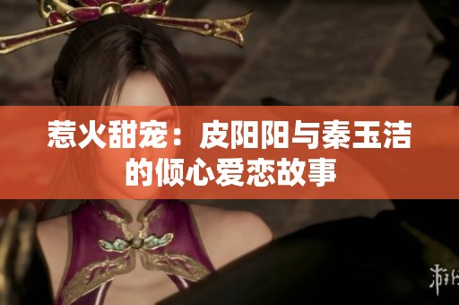 惹火甜宠：皮阳阳与秦玉洁的倾心爱恋故事
