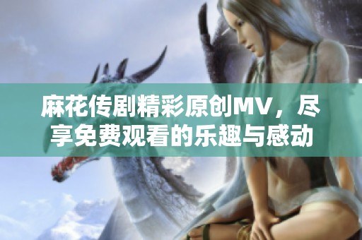 麻花传剧精彩原创MV，尽享免费观看的乐趣与感动