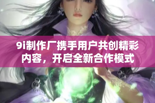 9i制作厂携手用户共创精彩内容，开启全新合作模式