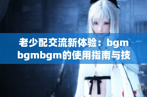 老少配交流新体验：bgmbgmbgm的使用指南与技巧