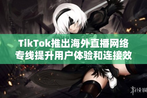 TikTok推出海外直播网络专线提升用户体验和连接效率