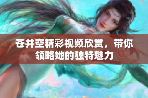 苍井空精彩视频欣赏，带你领略她的独特魅力