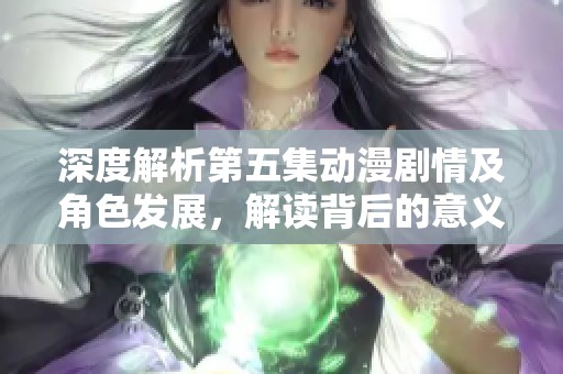 深度解析第五集动漫剧情及角色发展，解读背后的意义与情感