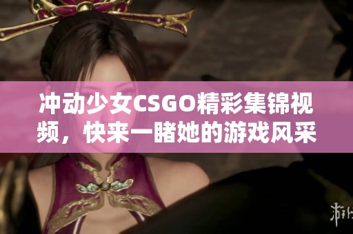 冲动少女CSGO精彩集锦视频，快来一睹她的游戏风采！