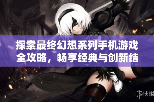 探索最终幻想系列手机游戏全攻略，畅享经典与创新结合的魅力