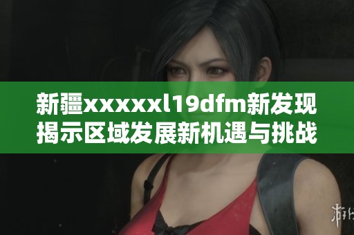 新疆xxxxxl19dfm新发现揭示区域发展新机遇与挑战