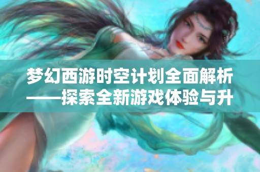 梦幻西游时空计划全面解析——探索全新游戏体验与升级内容