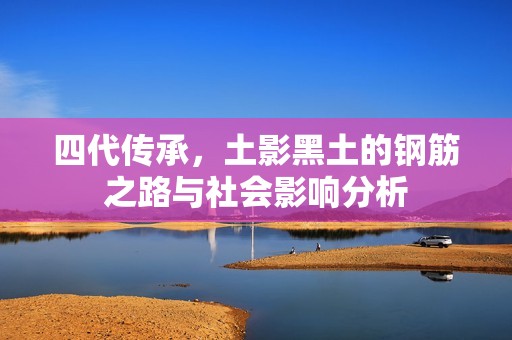 四代传承，土影黑土的钢筋之路与社会影响分析