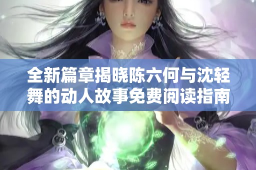 全新篇章揭晓陈六何与沈轻舞的动人故事免费阅读指南